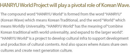 HANRYU World Project will play a pivotal role of Korean Wave. The compound word HANRYU World is formed from the word HANRYU (Korean Wave) which means Korean Traditional, and the word World which means Worldly Universality. HANRYU World has the meaning of âcombine Korean traditional with world universality, and expand to the larger world. HANRYU World is a project to develop cultural infra to support development and production of cultural contents. And also spaces where Asians share own cultures and create next generation culture.